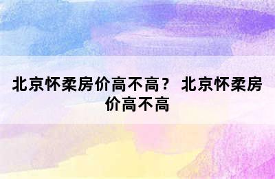 北京怀柔房价高不高？ 北京怀柔房价高不高